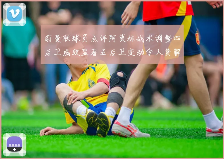 前曼联球员点评阿莫林战术调整四后卫成效显著五后卫变动令人费解