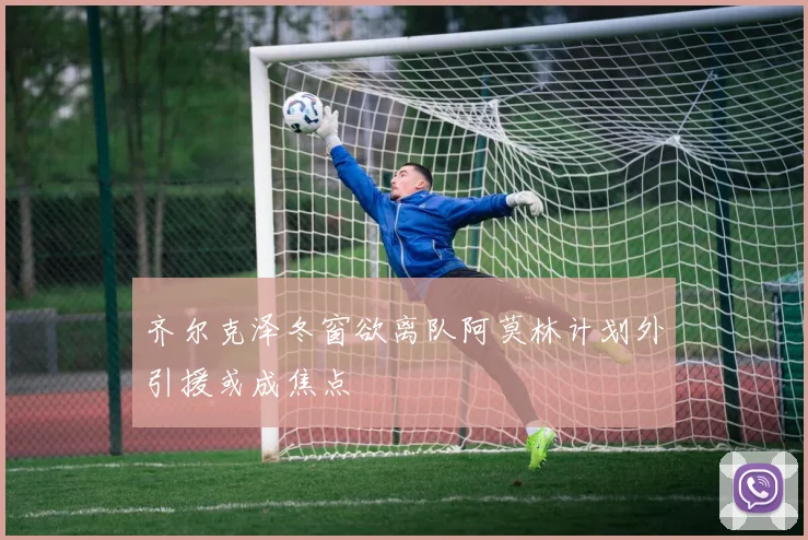齐尔克泽冬窗欲离队阿莫林计划外引援或成焦点