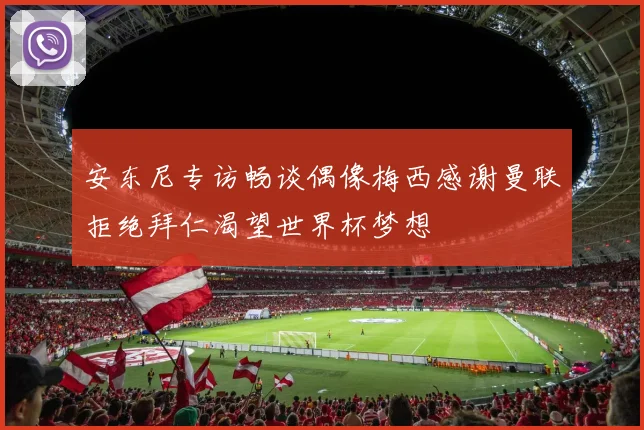 安东尼专访畅谈偶像梅西感谢曼联拒绝拜仁渴望世界杯梦想