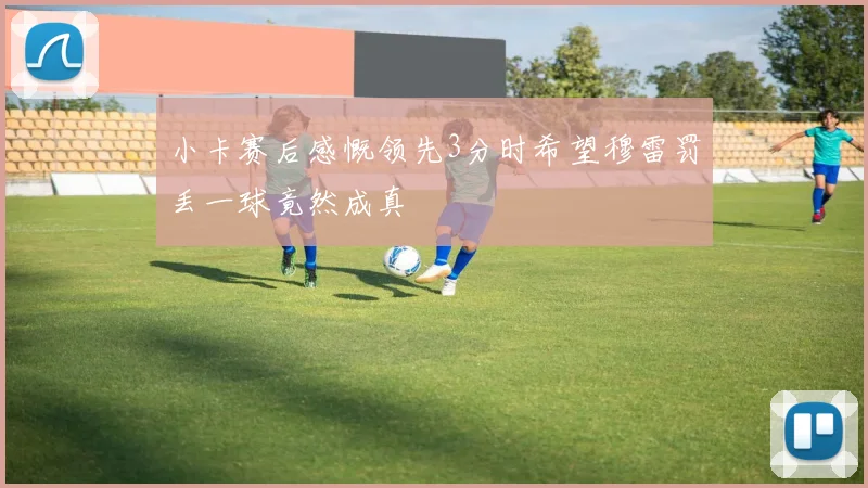 小卡赛后感慨领先3分时希望穆雷罚丢一球竟然成真