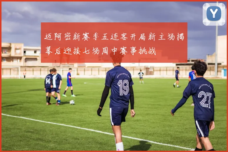 迈阿密新赛季五连客开局新主场揭幕后迎接七场周中赛事挑战