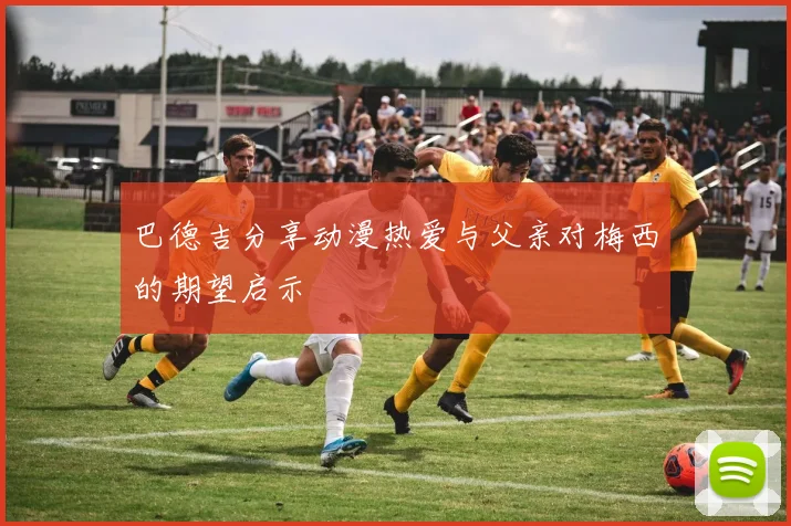 巴德吉分享动漫热爱与父亲对梅西的期望启示