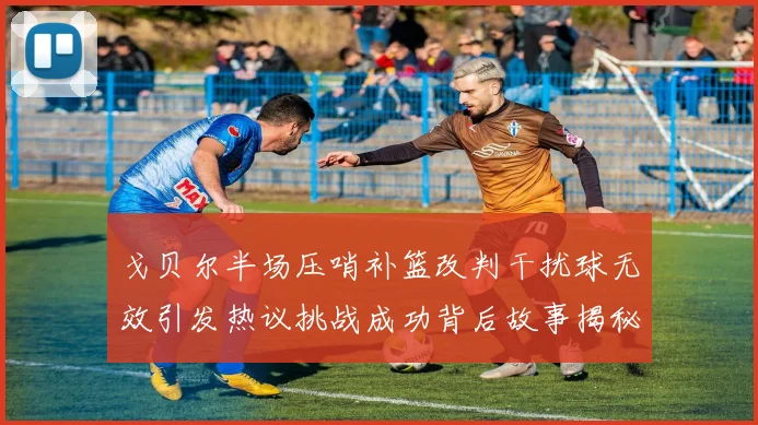 戈贝尔半场压哨补篮改判干扰球无效引发热议挑战成功背后故事揭秘