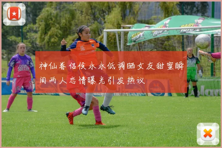 神仙眷侣侯永永低调晒女友甜蜜瞬间两人恋情曝光引发热议