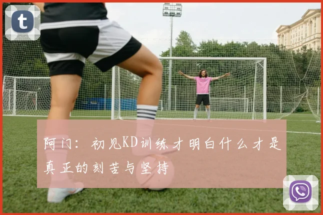 阿门：初见KD训练才明白什么才是真正的刻苦与坚持