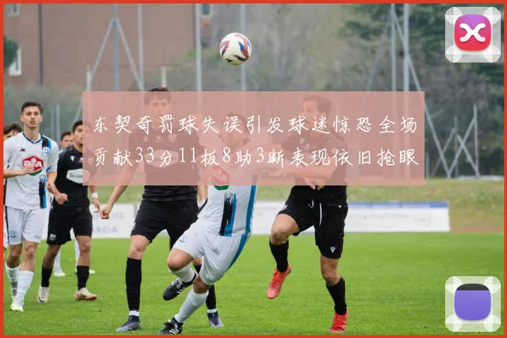 东契奇罚球失误引发球迷惊恐全场贡献33分11板8助3断表现依旧抢眼