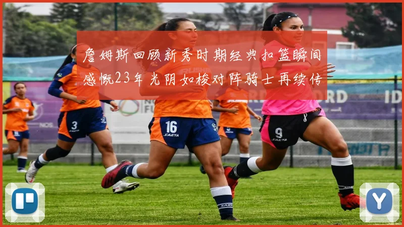 詹姆斯回顾新秀时期经典扣篮瞬间感慨23年光阴如梭对阵骑士再续传奇