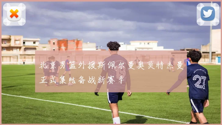 北京男篮外援斯佩尔曼奥莫特杰曼正式集结备战新赛季