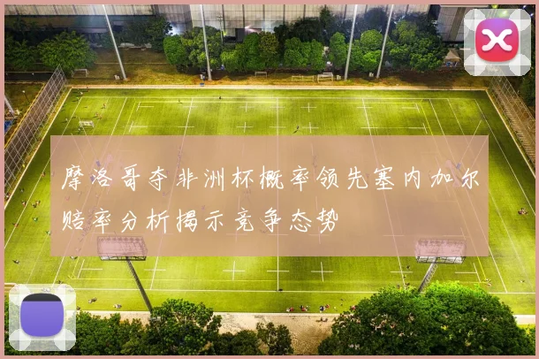 摩洛哥夺非洲杯概率领先塞内加尔赔率分析揭示竞争态势