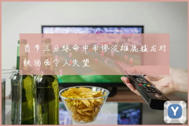 首节三分球命中率惨淡雄鹿猛龙对铁场面令人失望