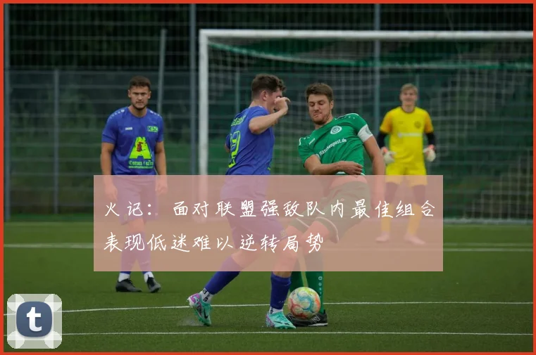 火记：面对联盟强敌队内最佳组合表现低迷难以逆转局势