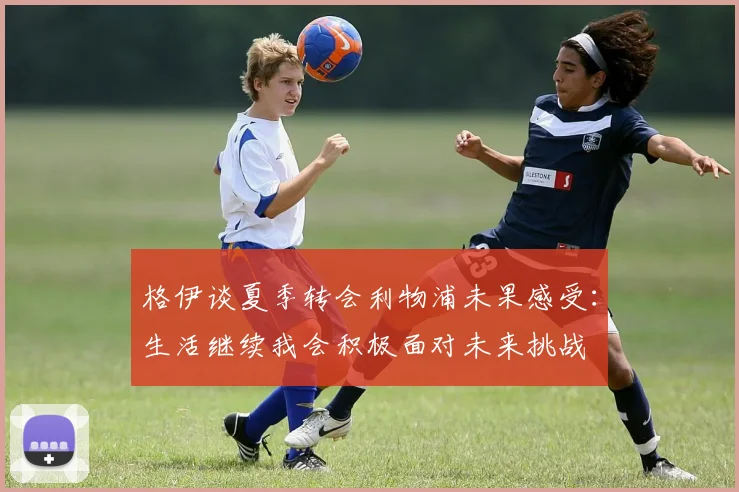 格伊谈夏季转会利物浦未果感受：生活继续我会积极面对未来挑战