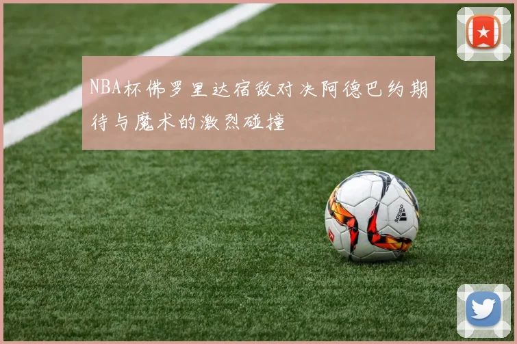 NBA杯佛罗里达宿敌对决阿德巴约期待与魔术的激烈碰撞