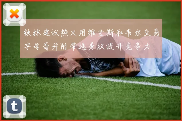 铁林建议热火用维金斯和韦尔交易字母哥并附带选秀权提升竞争力