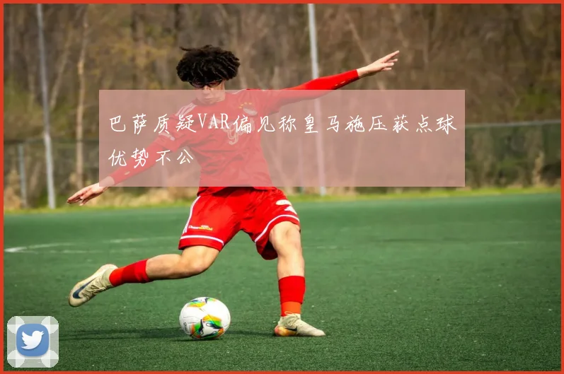 巴萨质疑VAR偏见称皇马施压获点球优势不公